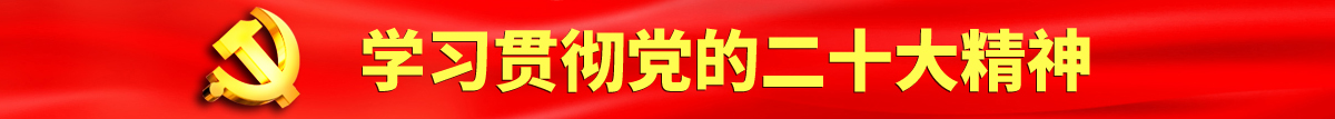 大鸡巴肏屄视频在线播放认真学习贯彻落实党的二十大会议精神